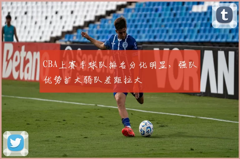 CBA上赛季球队排名分化明显，强队优势扩大弱队差距拉大