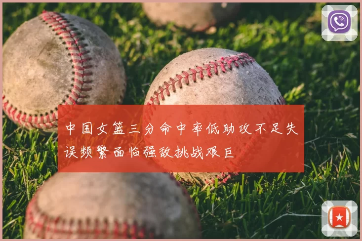 中国女篮三分命中率低助攻不足失误频繁面临强敌挑战艰巨