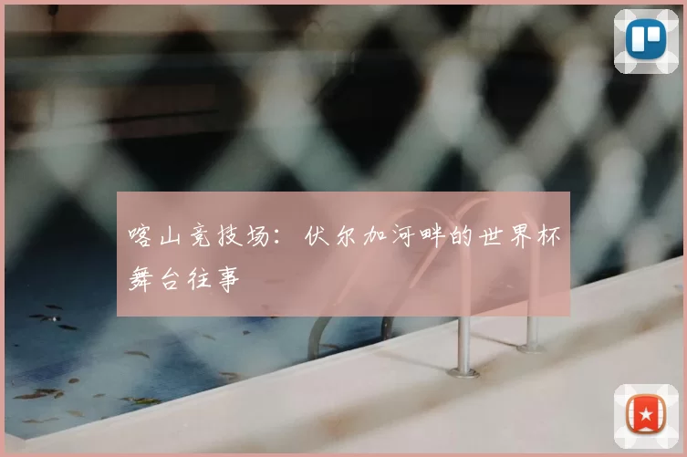 喀山竞技场:伏尔加河畔的世界杯舞台往事