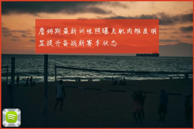 詹姆斯最新训练照曝光肌肉维度明显提升备战新赛季状态