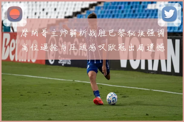 摩纳哥主帅解析战胜巴黎秘诀强调高位逼抢与压迫感叹欧冠出局遗憾