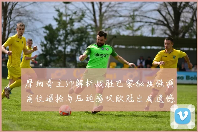 摩纳哥主帅解析战胜巴黎秘诀强调高位逼抢与压迫感叹欧冠出局遗憾