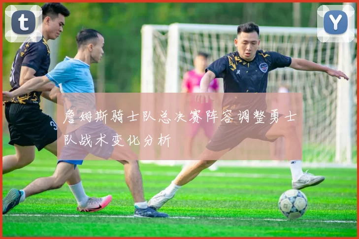 詹姆斯骑士队总决赛阵容调整勇士队战术变化分析