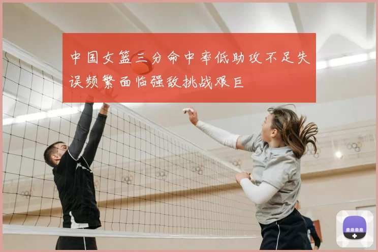 中国女篮三分命中率低助攻不足失误频繁面临强敌挑战艰巨