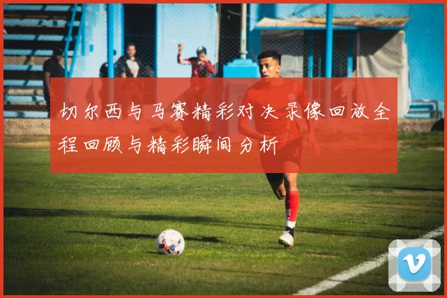 切尔西与马赛精彩对决录像回放全程回顾与精彩瞬间分析