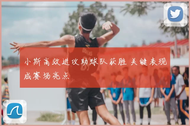 小斯高效进攻助球队获胜 关键表现成赛场亮点