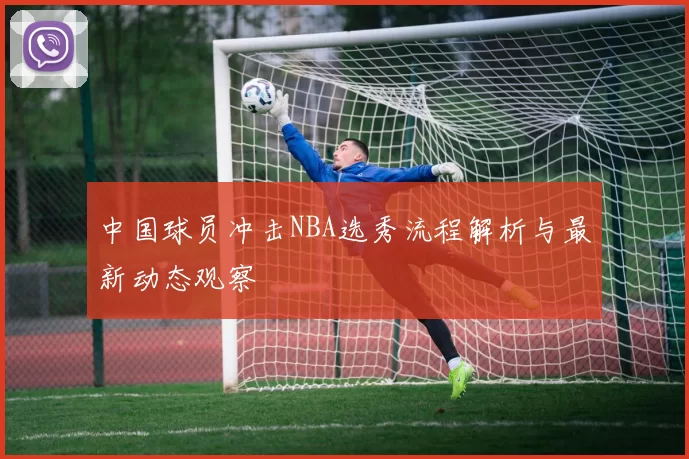 中国球员冲击NBA选秀流程解析与最新动态观察