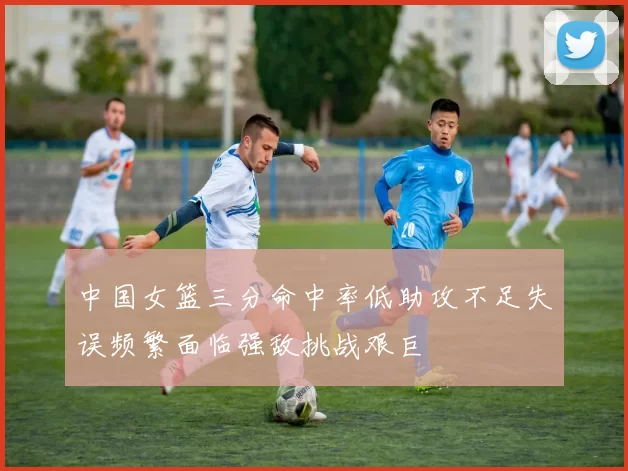 中国女篮三分命中率低助攻不足失误频繁面临强敌挑战艰巨