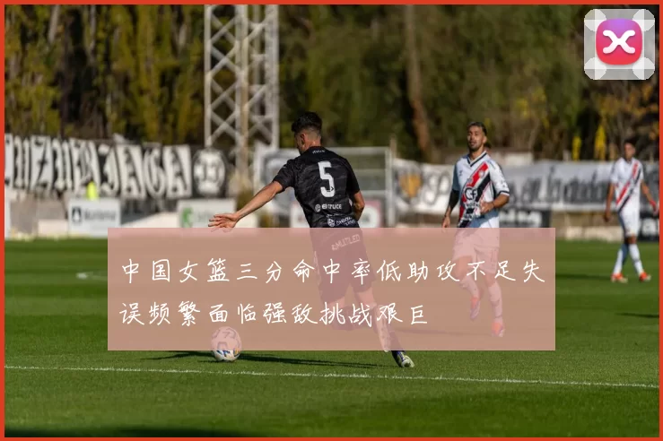 中国女篮三分命中率低助攻不足失误频繁面临强敌挑战艰巨