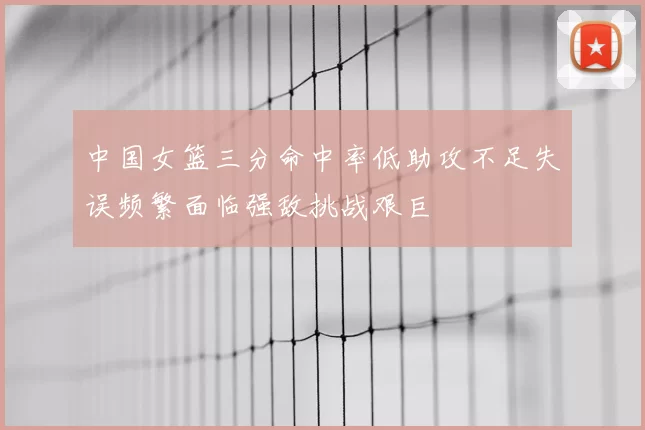 中国女篮三分命中率低助攻不足失误频繁面临强敌挑战艰巨