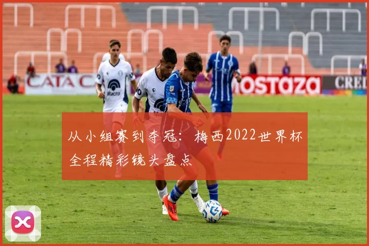 从小组赛到夺冠：梅西2022世界杯全程精彩镜头盘点