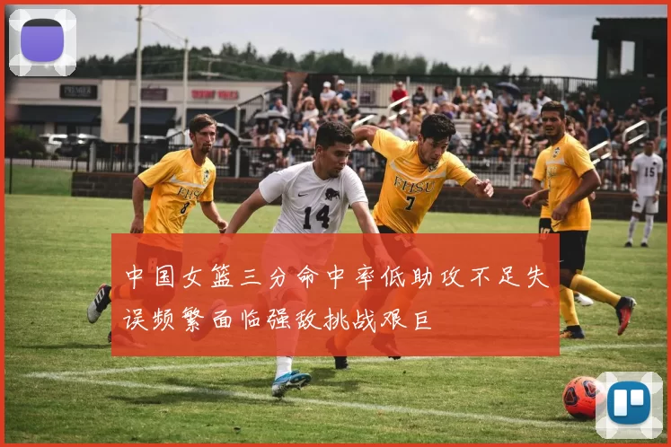 中国女篮三分命中率低助攻不足失误频繁面临强敌挑战艰巨