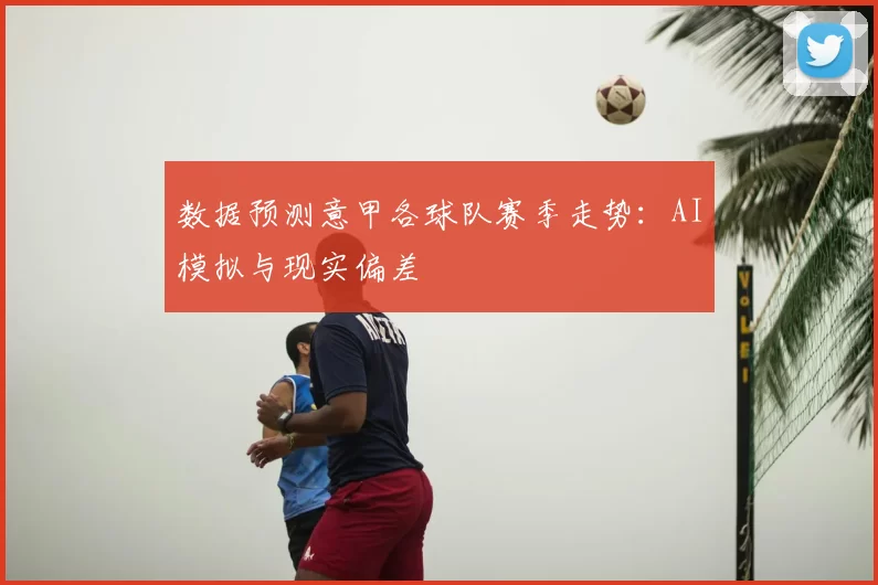 数据预测意甲各球队赛季走势：AI模拟与现实偏差