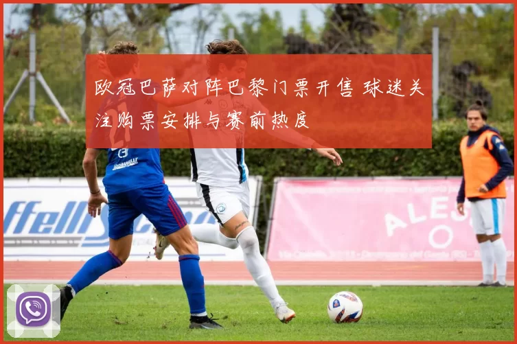 欧冠巴萨对阵巴黎门票开售 球迷关注购票安排与赛前热度