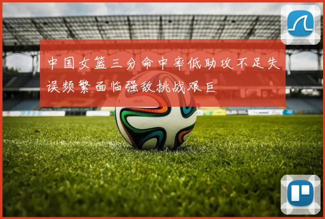 中国女篮三分命中率低助攻不足失误频繁面临强敌挑战艰巨
