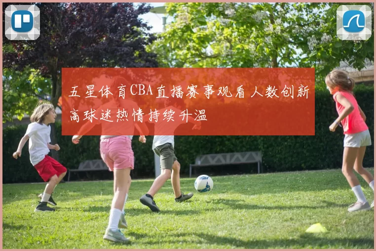 五星体育CBA直播赛事观看人数创新高球迷热情持续升温