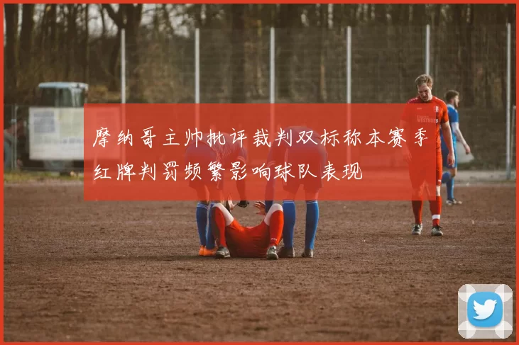摩纳哥主帅批评裁判双标称本赛季红牌判罚频繁影响球队表现