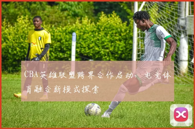 CBA英雄联盟跨界合作启动，电竞体育融合新模式探索