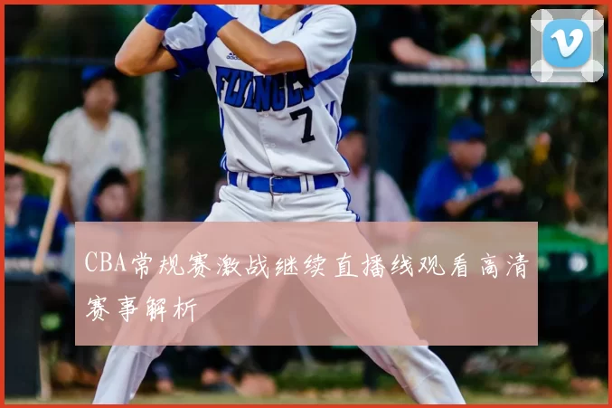 CBA常规赛激战继续直播线观看高清赛事解析