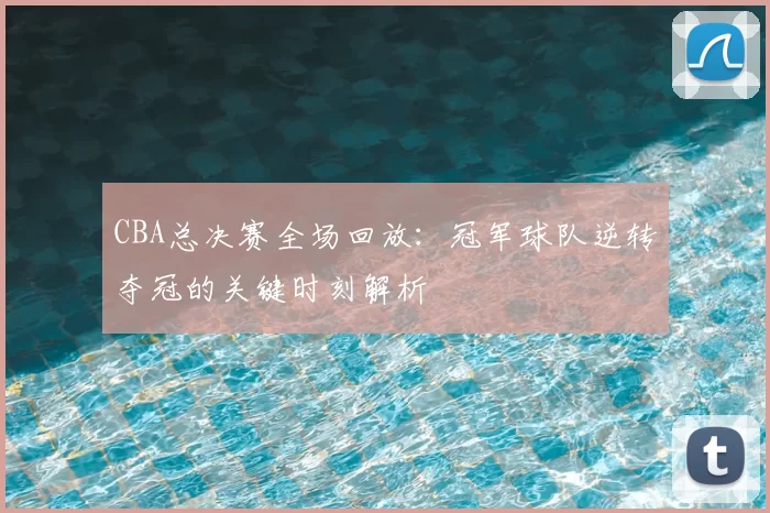 CBA总决赛全场回放：冠军球队逆转夺冠的关键时刻解析
