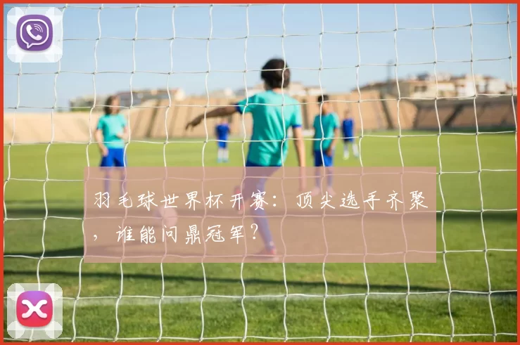 羽毛球世界杯开赛:顶尖选手齐聚,谁能问鼎冠军?