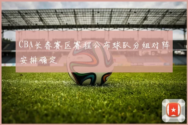 CBA长春赛区赛程公布球队分组对阵安排确定