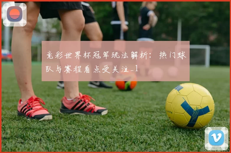 竞彩世界杯冠军玩法解析：热门球队与赛程看点受关注_1