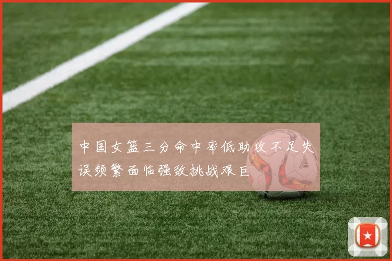 中国女篮三分命中率低助攻不足失误频繁面临强敌挑战艰巨