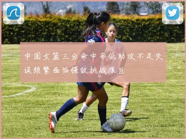中国女篮三分命中率低助攻不足失误频繁面临强敌挑战艰巨