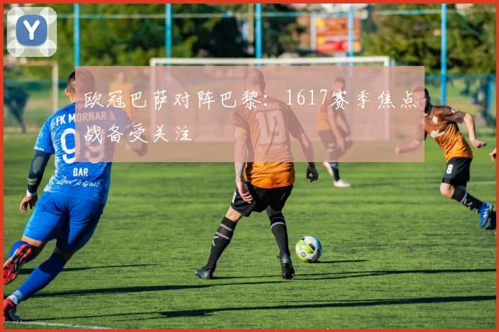 欧冠巴萨对阵巴黎:1617赛季焦点战备受关注