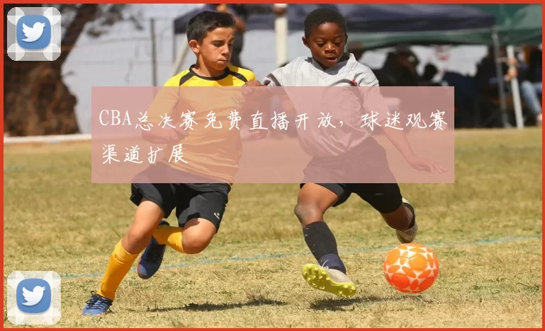 CBA总决赛免费直播开放，球迷观赛渠道扩展
