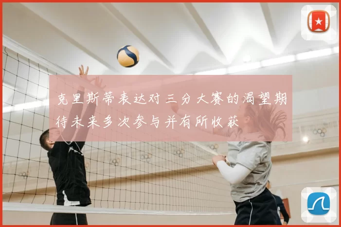 克里斯蒂表达对三分大赛的渴望期待未来多次参与并有所收获