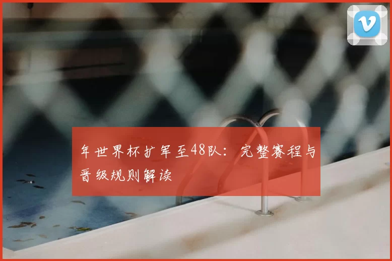 年世界杯扩军至48队：完整赛程与晋级规则解读