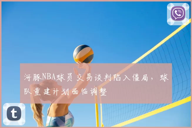 河豚NBA球员交易谈判陷入僵局，球队重建计划面临调整