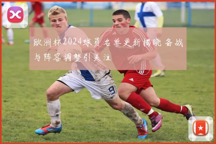 欧洲杯2024球员名单更新揭晓 备战与阵容调整引关注