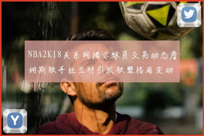 NBA2K18关系网揭示球员交易动态詹姆斯联手杜兰特引发联盟格局变动
