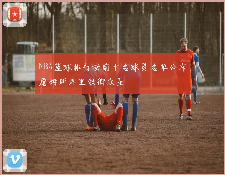NBA篮球排行榜前十名球员名单公布詹姆斯库里领衔众星