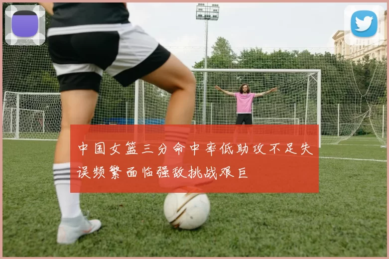 中国女篮三分命中率低助攻不足失误频繁面临强敌挑战艰巨