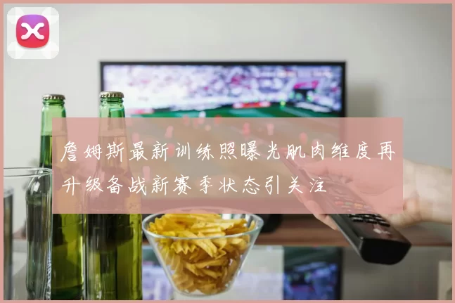 詹姆斯最新训练照曝光肌肉维度再升级备战新赛季状态引关注