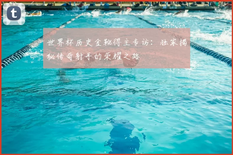 世界杯历史金靴得主专访：独家揭秘传奇射手的荣耀之路