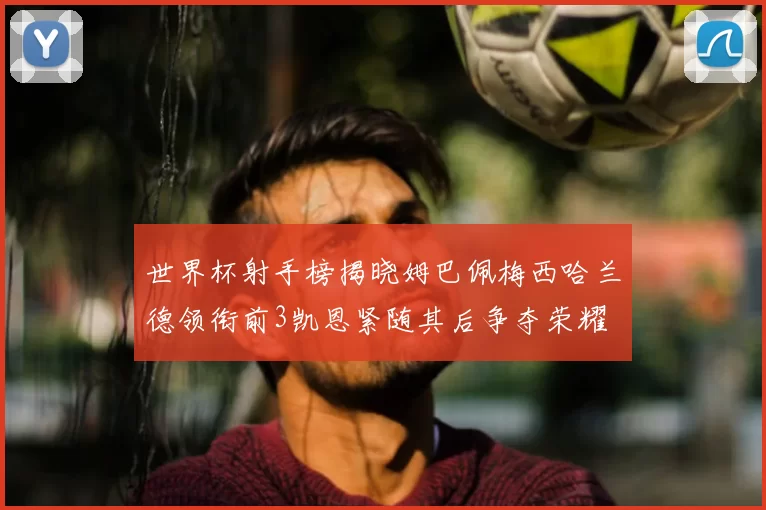 世界杯射手榜揭晓姆巴佩梅西哈兰德领衔前3凯恩紧随其后争夺荣耀