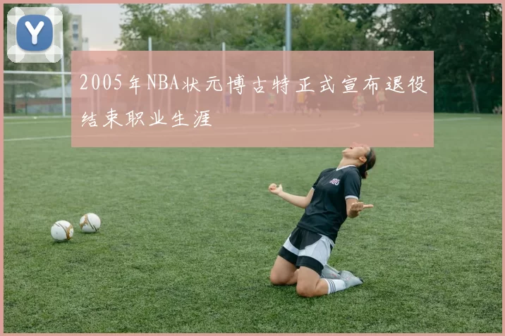 2005年NBA状元博古特正式宣布退役结束职业生涯