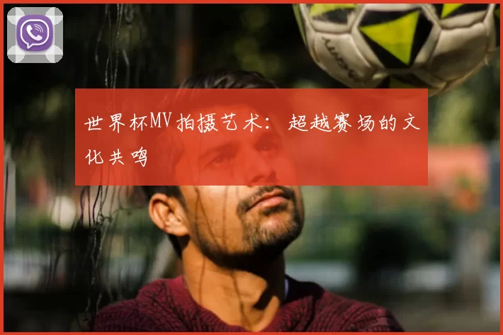世界杯MV拍摄艺术：超越赛场的文化共鸣