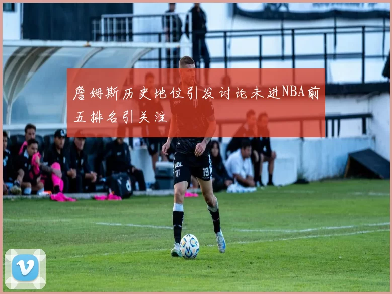 詹姆斯历史地位引发讨论未进NBA前五排名引关注