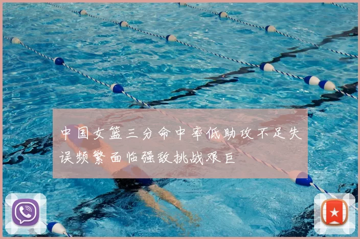 中国女篮三分命中率低助攻不足失误频繁面临强敌挑战艰巨
