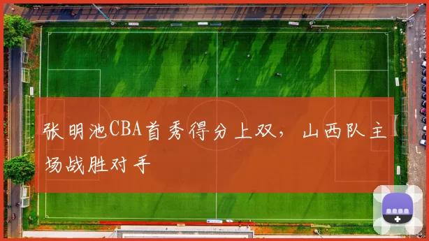 张明池CBA首秀得分上双，山西队主场战胜对手