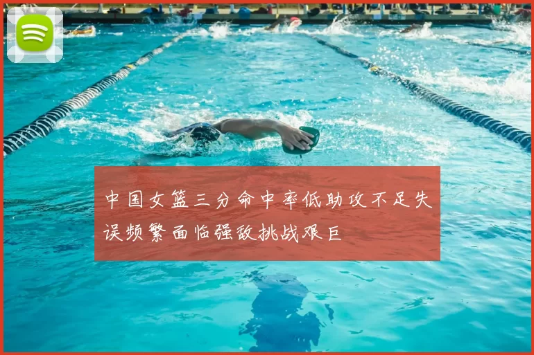中国女篮三分命中率低助攻不足失误频繁面临强敌挑战艰巨