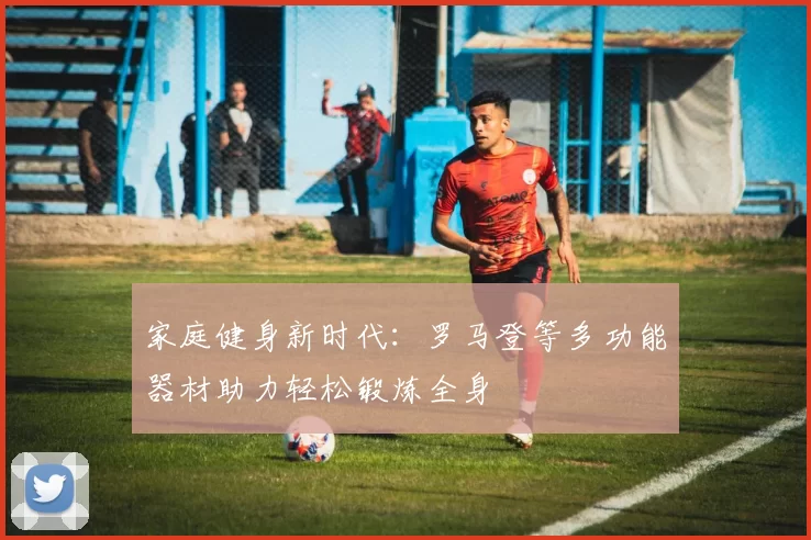 家庭健身新时代：罗马登等多功能器材助力轻松锻炼全身