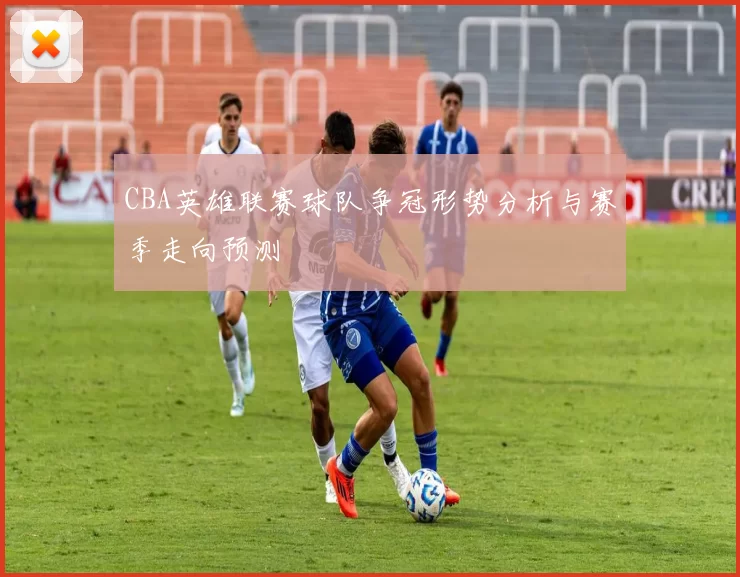 CBA英雄联赛球队争冠形势分析与赛季走向预测