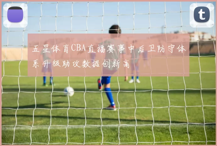 五星体育CBA直播赛事中后卫防守体系升级助攻数据创新高